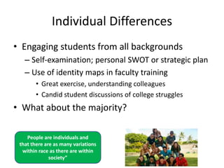 Individual Differences
• Engaging students from all backgrounds
   – Self-examination; personal SWOT or strategic plan
   – Use of identity maps in faculty training
        • Great exercise, understanding colleagues
        • Candid student discussions of college struggles
• What about the majority?

    People are individuals and
 that there are as many variations
  within race as there are within
              society”
 