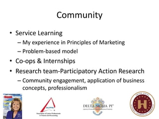 Community
• Service Learning
  – My experience in Principles of Marketing
  – Problem-based model
• Co-ops & Internships
• Research team-Participatory Action Research
  – Community engagement, application of business
    concepts, professionalism
 