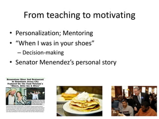 From teaching to motivating
• Personalization; Mentoring
• “When I was in your shoes”
  – Decision-making
• Senator Menendez’s personal story
 