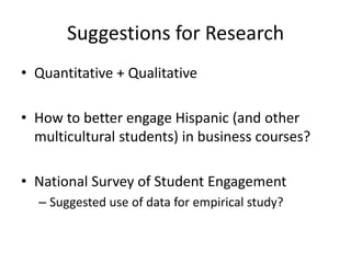 Suggestions for Research
• Quantitative + Qualitative

• How to better engage Hispanic (and other
  multicultural students) in business courses?

• National Survey of Student Engagement
  – Suggested use of data for empirical study?
 