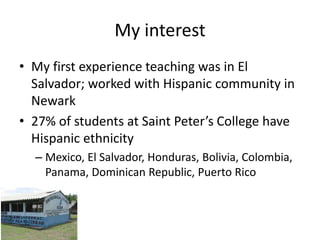 My interest
• My first experience teaching was in El
  Salvador; worked with Hispanic community in
  Newark
• 27% of students at Saint Peter’s College have
  Hispanic ethnicity
  – Mexico, El Salvador, Honduras, Bolivia, Colombia,
    Panama, Dominican Republic, Puerto Rico
 