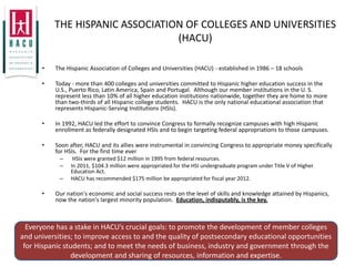 THE HISPANIC ASSOCIATION OF COLLEGES AND UNIVERSITIES
                                 (HACU)

      •   The Hispanic Association of Colleges and Universities (HACU) - established in 1986 – 18 schools

      •   Today - more than 400 colleges and universities committed to Hispanic higher education success in the
          U.S., Puerto Rico, Latin America, Spain and Portugal. Although our member institutions in the U. S.
          represent less than 10% of all higher education institutions nationwide, together they are home to more
          than two-thirds of all Hispanic college students. HACU is the only national educational association that
          represents Hispanic-Serving Institutions (HSIs).

      •   In 1992, HACU led the effort to convince Congress to formally recognize campuses with high Hispanic
          enrollment as federally designated HSIs and to begin targeting federal appropriations to those campuses.

      •   Soon after, HACU and its allies were instrumental in convincing Congress to appropriate money specifically
          for HSIs. For the first time ever
            –    HSIs were granted $12 million in 1995 from federal resources.
            –   In 2011, $104.3 million were appropriated for the HSI undergraduate program under Title V of Higher
                Education Act.
            –   HACU has recommended $175 million be appropriated for fiscal year 2012.

      •   Our nation's economic and social success rests on the level of skills and knowledge attained by Hispanics,
          now the nation's largest minority population. Education, indisputably, is the key.



  Everyone has a stake in HACU’s crucial goals: to promote the development of member colleges
and universities; to improve access to and the quality of postsecondary educational opportunities
 for Hispanic students; and to meet the needs of business, industry and government through the
                development and sharing of resources, information and expertise.
 