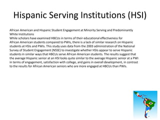 Hispanic Serving Institutions (HSI)
African American and Hispanic Student Engagement at Minority Serving and Predominantly
White Institutions
While scholars have examined HBCUs in terms of their educational effectiveness for
African American students compared to PWIs, there is a lack of similar research on Hispanic
students at HSIs and PWIs. This study uses data from the 2003 administration of the National
Survey of Student Engagement (NSSE) to investigate whether HSIs appear to serve Hispanic
students in similar ways that HBCUs serve African American students. The results suggest that
the average Hispanic senior at an HSI looks quite similar to the average Hispanic senior at a PWI
in terms of engagement, satisfaction with college, and gains in overall development, in contrast
to the results for African American seniors who are more engaged at HBCUs than PWIs.
 