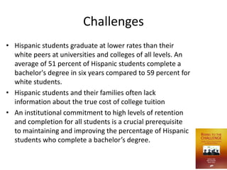 Challenges
• Hispanic students graduate at lower rates than their
  white peers at universities and colleges of all levels. An
  average of 51 percent of Hispanic students complete a
  bachelor's degree in six years compared to 59 percent for
  white students.
• Hispanic students and their families often lack
  information about the true cost of college tuition
• An institutional commitment to high levels of retention
  and completion for all students is a crucial prerequisite
  to maintaining and improving the percentage of Hispanic
  students who complete a bachelor’s degree.
 