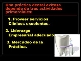 Una práctica dental exitosa depende de tres actividades primordiales:  1. Proveer servicios Clínicos excelentes.  2. Liderazgo Empresarial adecuado. 3. Mercadeo de la Práctica.  