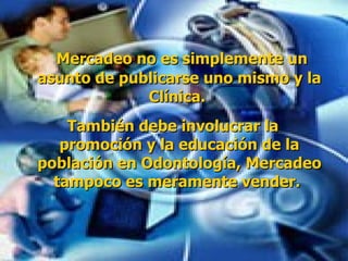 Mercadeo no es simplemente un asunto de publicarse uno mismo y la Clínica.  También debe involucrar la promoción y la educación de la población en Odontología, Mercadeo tampoco es meramente vender.   