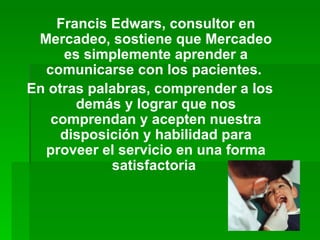 Francis Edwars, consultor en Mercadeo, sostiene que Mercadeo es simplemente aprender a comunicarse con los pacientes.  En otras palabras, comprender a los demás y lograr que nos comprendan y acepten nuestra disposición y habilidad para proveer el servicio en una forma satisfactoria   