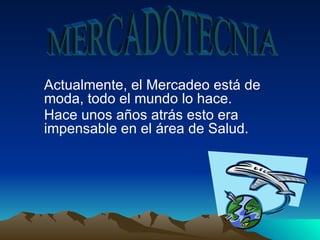 MERCADOTECNIA Actualmente, el Mercadeo está de moda, todo el   mundo lo   hace.   Hace unos años atrás esto era impensable en el área de Salud.   