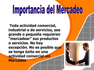 Toda actividad comercial, industrial o de servicios, sea grande o pequeña requieren "mercadear" sus productos o servicios. No hay excepción. No es posible que se tenga éxito en una actividad comercial sin Mercadeo   Importancia del Mercadeo 