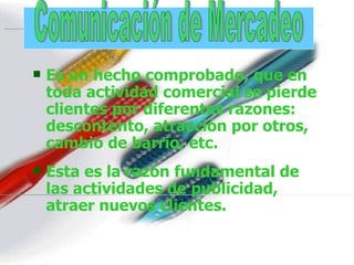 Es un hecho comprobado, que en toda actividad comercial se pierde clientes por diferentes razones: descontento, atracción por otros, cambio de barrio, etc. Esta es la razón fundamental de las actividades de publicidad, atraer nuevos clientes. . Comunicación de Mercadeo 