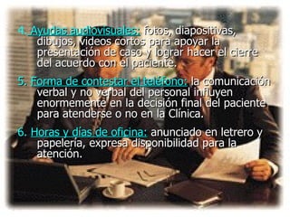 4.  Ayudas audiovisuales:   fotos, diapositivas, dibujos, videos cortos para apoyar la presentación de caso y lograr hacer el cierre del acuerdo con el paciente.  5.  Forma de contestar el teléfono:   la comunicación verbal y no verbal del personal influyen enormemente en la decisión final del paciente para atenderse o no en la Clínica.  6.   Horas y días de oficina:   anunciado en letrero y papelería ,  expresa disponibilidad para la atención.  