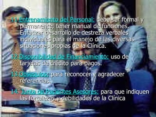 11. Entrenamiento del Personal:   debe ser formal y permanente; tener manual de funciones. Enfatizar desarrollo de destreza verbales individuales para el manejo de las diversas situaciones propias de la Clínica.   12. Disponibilidad de Financiamiento :   uso de tarjetas de crédito para pagos.  13. Obsequios:   para reconocer y agradecer referencias.  14.  Junta de Pacientes Asesores:   para que indiquen las fortalezas y debilidades de la Clínica   
