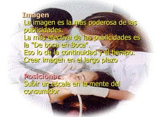 Imagen La imagen es la más poderosa de las publicidades.  La más efectiva de las publicidades es la "De boca en Boca".  Eso lo da la continuidad y el tiempo. Crear imagen en el largo plazo  Posicionar Subir un escala en la mente del consumidor   