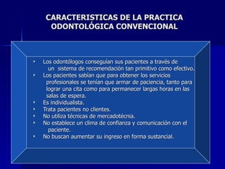 CARACTERISTICAS DE LA PRACTICA ODONTOLÓGICA CONVENCIONAL Los odontólogos conseguían sus pacientes a través de  un  sistema de recomendación tan primitivo como efectivo. Los pacientes sabían que para obtener los servicios  profesionales se tenían que armar de paciencia, tanto para  lograr una cita como para permanecer largas horas en las salas de espera. Es individualista. Trata pacientes no clientes. No utiliza técnicas de mercadotécnia. No establece un clima de confianza y comunicación con el  paciente.  No buscan aumentar su ingreso en forma sustancial. 