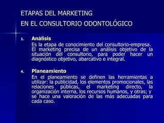 ETAPAS DEL MARKETING  EN EL CONSULTORIO ODONTOLÓGICO   Análisis Es la etapa de conocimiento del consultorio-empresa.   El marketing precisa de un análisis objetivo de la situación del consultorio, para poder hacer un diagnóstico objetivo,  abarcativo e integral.  Planeamiento En el planeamiento se definen las herramientas a utilizar: la publicidad, los elementos promocionales, las relaciones públicas, el marketing directo, la organización interna, los recursos humanos, y otras; y  se hace una valoración de las más adecuadas para cada caso . 
