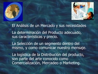 El Análisis de un Mercado y sus necesidades La determinación del Producto adecuado, sus características y precio. La Selección de un segmento dentro del mismo, y como comunicar nuestro mensaje. La logística de la Distribución del producto, son parte del arte conocido como Comercialización, Mercadeo o Marketing.  
