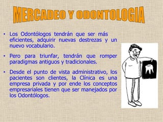 Los Odontólogos tendrán que ser más  eficiente s , adquirir nuevas destrezas y un nuevo vocabulario.  Pero para   triunfar ,   t endrán que romper paradigmas antiguos y tradicionales.  Desde el punto de vista administrativo, los pacientes son clientes, la Clínica es una empresa privada y por ende los conceptos empresariales tienen que ser manejados por los Odontólogos.  MERCADEO Y ODONTOLOGIA 