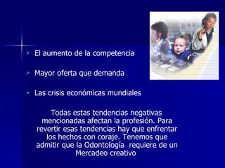 El aumento de la competencia Mayor oferta que demanda  Las crisis económicas mundiales  Todas estas tendencias negativas mencionadas afectan la profesión. Para revertir esas tendencias hay que enfrentar los hechos con coraje. Tenemos que admitir que la Odontología  requiere de un Mercadeo creativo   