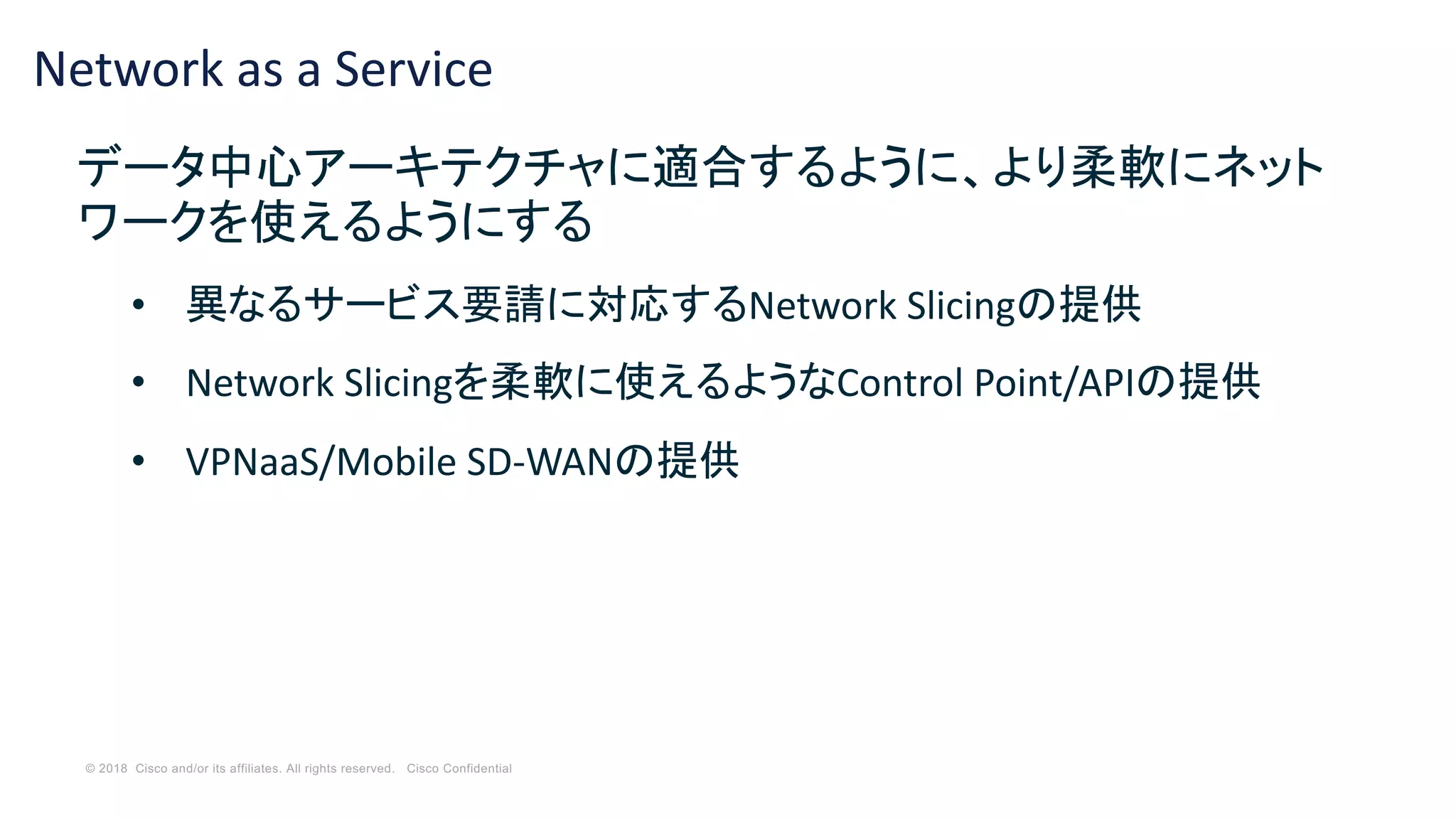 © 2018 Cisco and/or its affiliates. All rights reserved. Cisco Confidential
Network as a Service
データ中心アーキテクチャに適合するように、より柔軟にネット
ワークを使えるようにする
• 異なるサービス要請に対応するNetwork Slicingの提供
• Network Slicingを柔軟に使えるようなControl Point/APIの提供
• VPNaaS/Mobile SD-WANの提供
 
