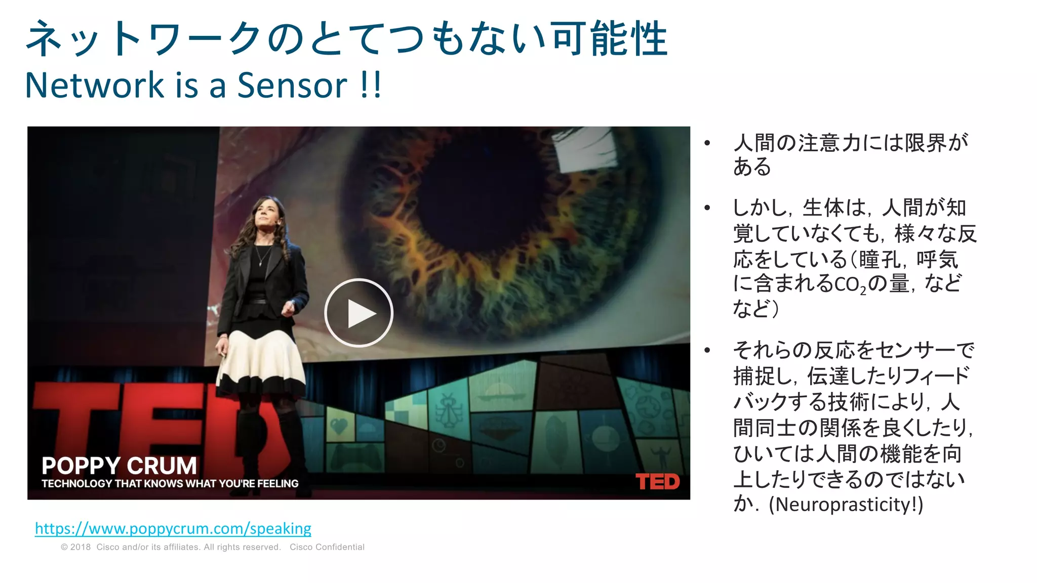 © 2018 Cisco and/or its affiliates. All rights reserved. Cisco Confidential
ネットワークのとてつもない可能性
Network is a Sensor !!
https://www.poppycrum.com/speaking
• 人間の注意力には限界が
ある
• しかし，生体は，人間が知
覚していなくても，様々な反
応をしている（瞳孔，呼気
に含まれるCO2の量，など
など）
• それらの反応をセンサーで
捕捉し，伝達したりフィード
バックする技術により，人
間同士の関係を良くしたり，
ひいては人間の機能を向
上したりできるのではない
か．(Neuroprasticity!)
 