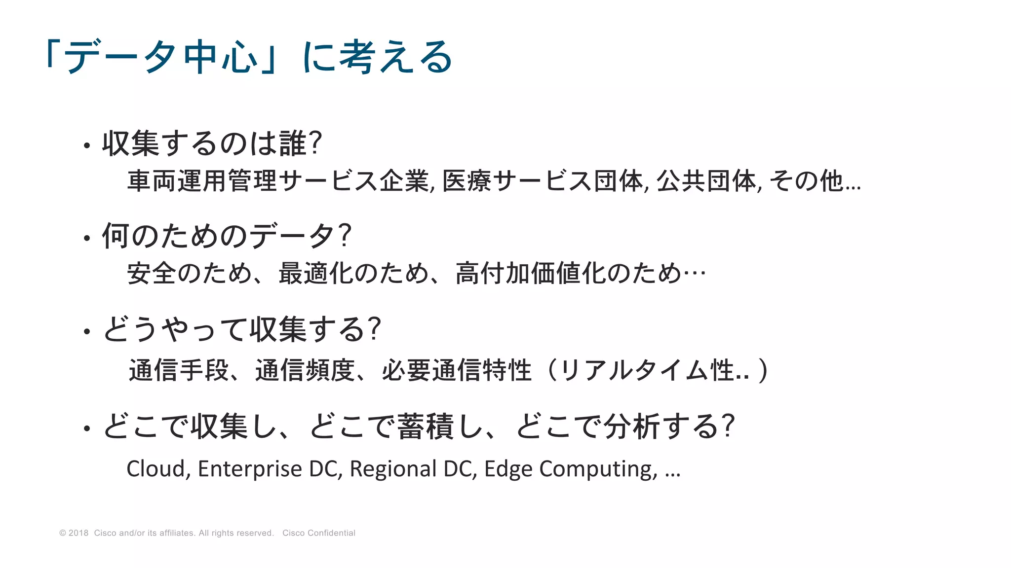 © 2018 Cisco and/or its affiliates. All rights reserved. Cisco Confidential
• 収集するのは誰?
車両運用管理サービス企業, 医療サービス団体, 公共団体, その他…
• 何のためのデータ?
安全のため、最適化のため、高付加価値化のため…
• どうやって収集する?
通信手段、通信頻度、必要通信特性（リアルタイム性.. )
• どこで収集し、どこで蓄積し、どこで分析する?
Cloud, Enterprise DC, Regional DC, Edge Computing, …
「データ中心」に考える
 