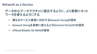 © 2018 Cisco and/or its affiliates. All rights reserved. Cisco Confidential
Network as a Service
データ中心アーキテクチャに適合するように、より柔軟にネット
ワークを使えるようにする
• 異なるサービス要請に対応するNetwork Slicingの提供
• Network Slicingを柔軟に使えるようなControl Point/APIの提供
• VPNaaS/Mobile SD-WANの提供
 