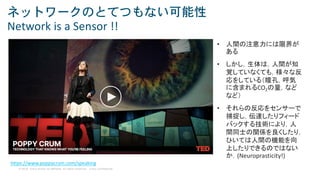 © 2018 Cisco and/or its affiliates. All rights reserved. Cisco Confidential
ネットワークのとてつもない可能性
Network is a Sensor !!
https://www.poppycrum.com/speaking
• 人間の注意力には限界が
ある
• しかし，生体は，人間が知
覚していなくても，様々な反
応をしている（瞳孔，呼気
に含まれるCO2の量，など
など）
• それらの反応をセンサーで
捕捉し，伝達したりフィード
バックする技術により，人
間同士の関係を良くしたり，
ひいては人間の機能を向
上したりできるのではない
か．(Neuroprasticity!)
 