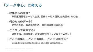 © 2018 Cisco and/or its affiliates. All rights reserved. Cisco Confidential
• 収集するのは誰?
車両運用管理サービス企業, 医療サービス団体, 公共団体, その他…
• 何のためのデータ?
安全のため、最適化のため、高付加価値化のため…
• どうやって収集する?
通信手段、通信頻度、必要通信特性（リアルタイム性.. )
• どこで収集し、どこで蓄積し、どこで分析する?
Cloud, Enterprise DC, Regional DC, Edge Computing, …
「データ中心」に考える
 