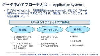 © 2018 Cisco and/or its affiliates. All rights reserved. Cisco Confidential
データ中心アプローチとは – Application Systems
• アプリケーションは、「演算指向(Compute-Intensive)」ではなく「データ
指向(Data Intensive)」であることにより、信頼性、スケーラビリティ、保
守性を獲得した。[*]
[*] Martin Kleppmann著、斎藤 太郎監訳「データ指向アプリケーションデザイン」オライリー・ジャパン社
信頼性 スケーラビリティ 保守性
• 何か問題が発生しても
正しく動作し続ける
• ハードウェア・ソフトウェ
ア・ヒューマンエラーに対
する 耐障害性
• 負荷とパフォーマンス
の計測
• 負荷の増大に対して
システムが対応できる
• 運用性
• シンプル性
• 進化への対応
「データシステム」としての抽象化
 