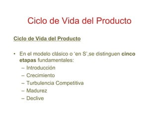 Ciclo de Vida del Producto
Ciclo de Vida del Producto

• En el modelo clásico o „en S‟,se distinguen cinco
  etapas fundamentales:
   – Introducción
   – Crecimiento
   – Turbulencia Competitiva
   – Madurez
   – Declive
 