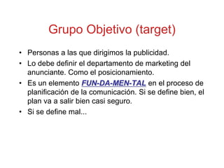 Grupo Objetivo (target)
• Personas a las que dirigimos la publicidad.
• Lo debe definir el departamento de marketing del
  anunciante. Como el posicionamiento.
• Es un elemento FUN-DA-MEN-TAL en el proceso de
  planificación de la comunicación. Si se define bien, el
  plan va a salir bien casi seguro.
• Si se define mal...
 