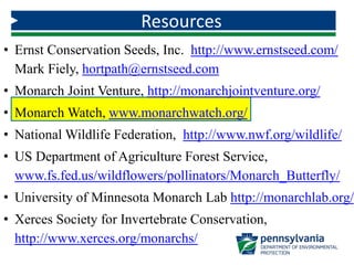 • Ernst Conservation Seeds, Inc. http://www.ernstseed.com/
Mark Fiely, hortpath@ernstseed.com
• Monarch Joint Venture, http://monarchjointventure.org/
• Monarch Watch, www.monarchwatch.org/
• National Wildlife Federation, http://www.nwf.org/wildlife/
• US Department of Agriculture Forest Service,
www.fs.fed.us/wildflowers/pollinators/Monarch_Butterfly/
• University of Minnesota Monarch Lab http://monarchlab.org/
• Xerces Society for Invertebrate Conservation,
http://www.xerces.org/monarchs/
Resources
 