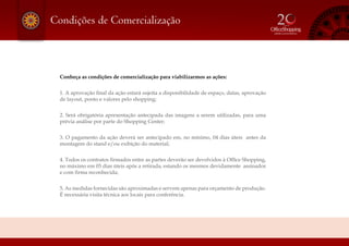Condições de Comercialização
Conheça as condições de comercialização para viabilizarmos as ações:
1. A aprovação final da ação estará sujeita a disponibilidade de espaço, datas, aprovação
de layout, ponto e valores pelo shopping;
2. Será obrigatória apresentação antecipada das imagens a serem utilizadas, para uma
prévia análise por parte do Shopping Center;
3. O pagamento da ação deverá ser antecipado em, no mínimo, 04 dias úteis antes da
montagem do stand e/ou exibição do material;
4. Todos os contratos firmados entre as partes deverão ser devolvidos à Office Shopping,
no máximo em 03 dias úteis após a retirada, estando os mesmos devidamente assinados
e com firma reconhecida;
5. As medidas fornecidas são aproximadas e servem apenas para orçamento de produção.
É necessária visita técnica aos locais para conferência.
 