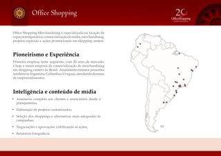 Office Shopping
Office Shopping Merchandising é especializada na locação de
espaçostemporários,comercializaçãodemídia,merchandising,
projetos especiais e ações promocionais em shopping centers.
Pioneirismo e Experiência
Primeira empresa neste segmento, com 20 anos de mercado,
é hoje a maior empresa de comercialização de merchandising
em shopping centers do Brasil. Atualmente estamos presentes
tambémnaArgentina,ColômbiaeUruguai,atendendodezenas
de empreendimentos.
Inteligência e conteúdo de mídia
•	 Assessoria completa aos clientes e anunciantes desde o
planejamento;
•	 Elaboração de projetos customizados;
•	 Seleção dos shoppings e alternativas mais adequadas às
campanhas;
•	 Negociações e aprovações viabilizando as ações;
•	 Relatórios fotográficos.
 