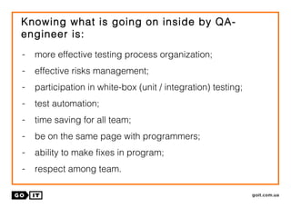 Knowing what is going on inside by QA-
engineer is:
- more effective testing process organization;
- effective risks management;
- participation in white-box (unit / integration) testing;
- test automation;
- time saving for all team;
- be on the same page with programmers;
- ability to make fixes in program;
- respect among team.
 