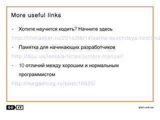 More useful links
- ?Хотите научится кодить Начните здесь
http://lifehacker.ru/2014/06/14/xotite-nauchitsya-kodit-na
- Памятка для начинающих разработчиков
http://dou.ua/lenta/articles/juniors-manual/
- 10 отличий между хорошим и нормальным
программистом
http://megamozg.ru/post/10620/
 
