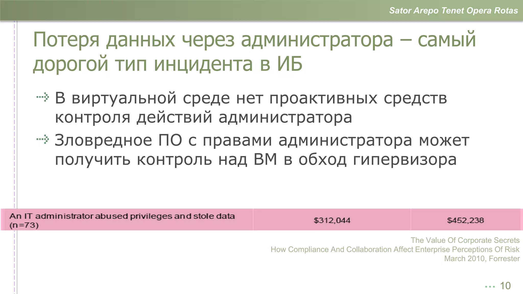 Sator Arepo Tenet Opera Rotas


Потеря данных через администратора – самый
дорогой тип инцидента в ИБ
  В виртуальной среде нет проактивных средств
  контроля действий администратора
  Зловредное ПО с правами администратора может
  получить контроль над ВМ в обход гипервизора



                                                              The Value Of Corporate Secrets
                        How Compliance And Collaboration Affect Enterprise Perceptions Of Risk
                                                                         March 2010, Forrester


                                                                                   … 10
 