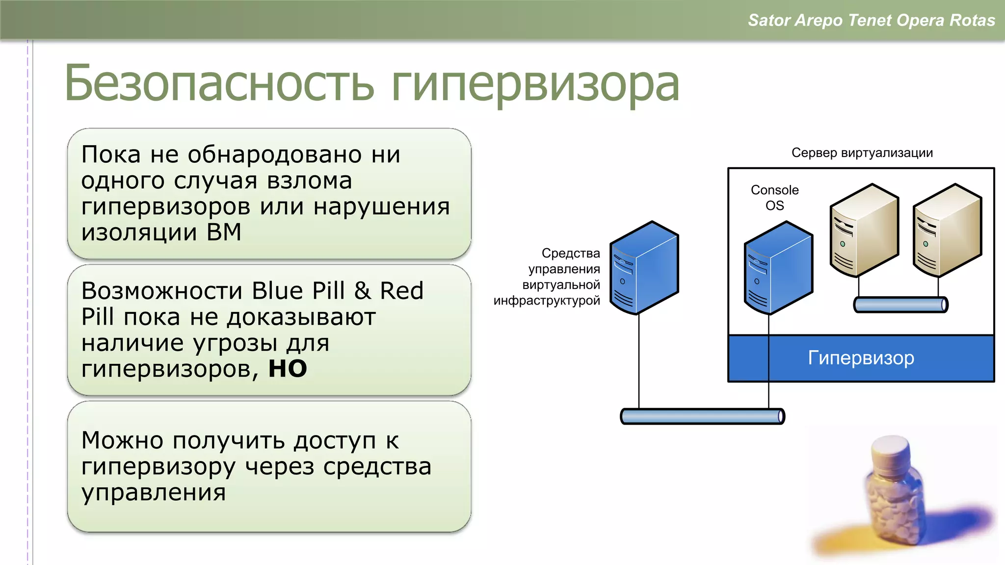 Sator Arepo Tenet Opera Rotas



Безопасность гипервизора
Пока не обнародовано ни                              Сервер виртуализации

одного случая взлома                            Console
гипервизоров или нарушения                        OS

изоляции ВМ
                                    Средства
                                  управления
Возможности Blue Pill & Red      виртуальной
                              инфраструктурой
Pill пока не доказывают
наличие угрозы для
                                                          Гипервизор
гипервизоров, НО


Можно получить доступ к
гипервизору через средства
управления

                                                                        …
 