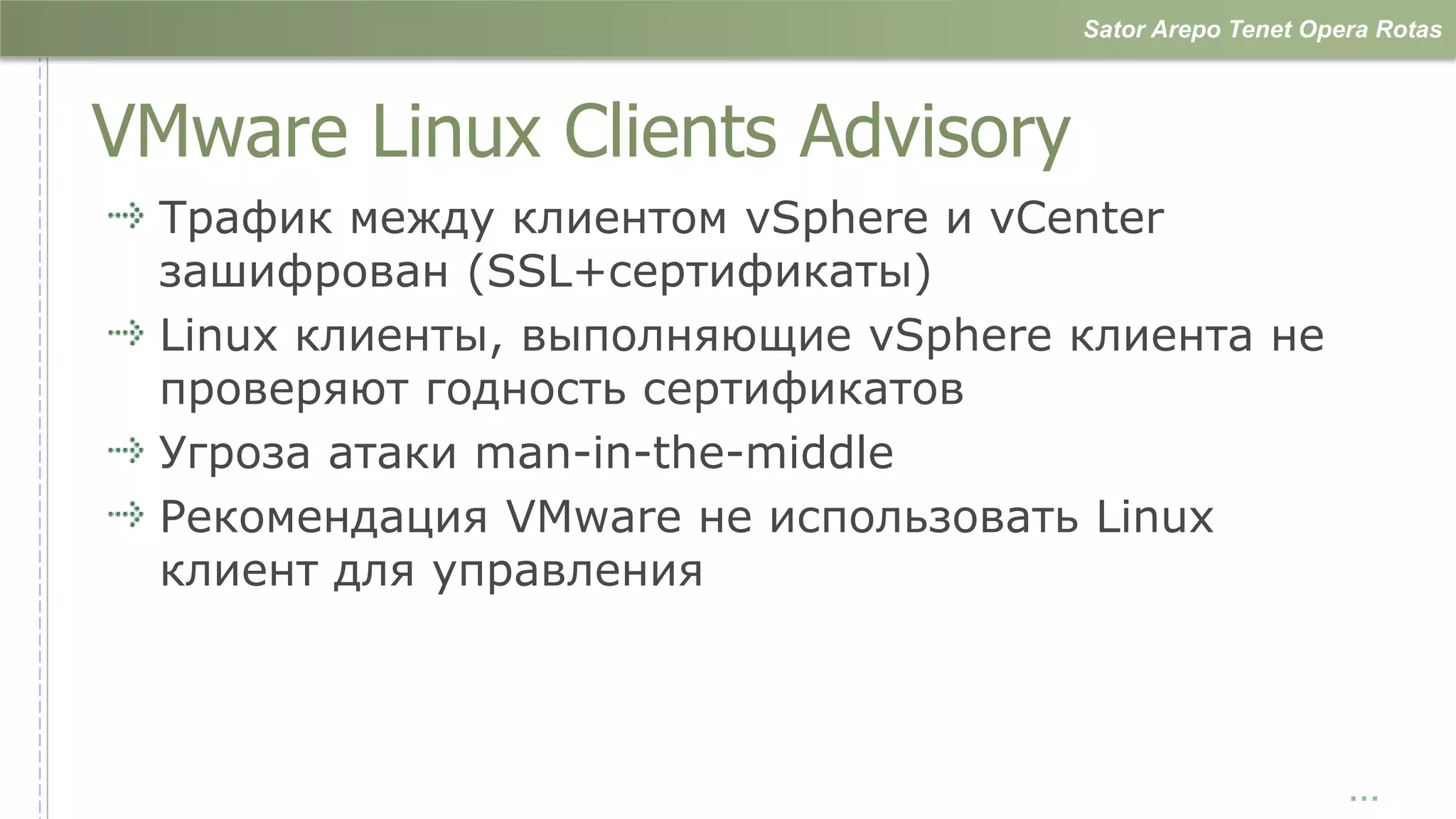 Sator Arepo Tenet Opera Rotas



VMware Linux Clients Advisory
 Трафик между клиентом vSphere и vCenter
 зашифрован (SSL+сертификаты)
 Linux клиенты, выполняющие vSphere клиента не
 проверяют годность сертификатов
 Угроза атаки man-in-the-middle
 Рекомендация VMware не использовать Linux
 клиент для управления



                                                         …
 