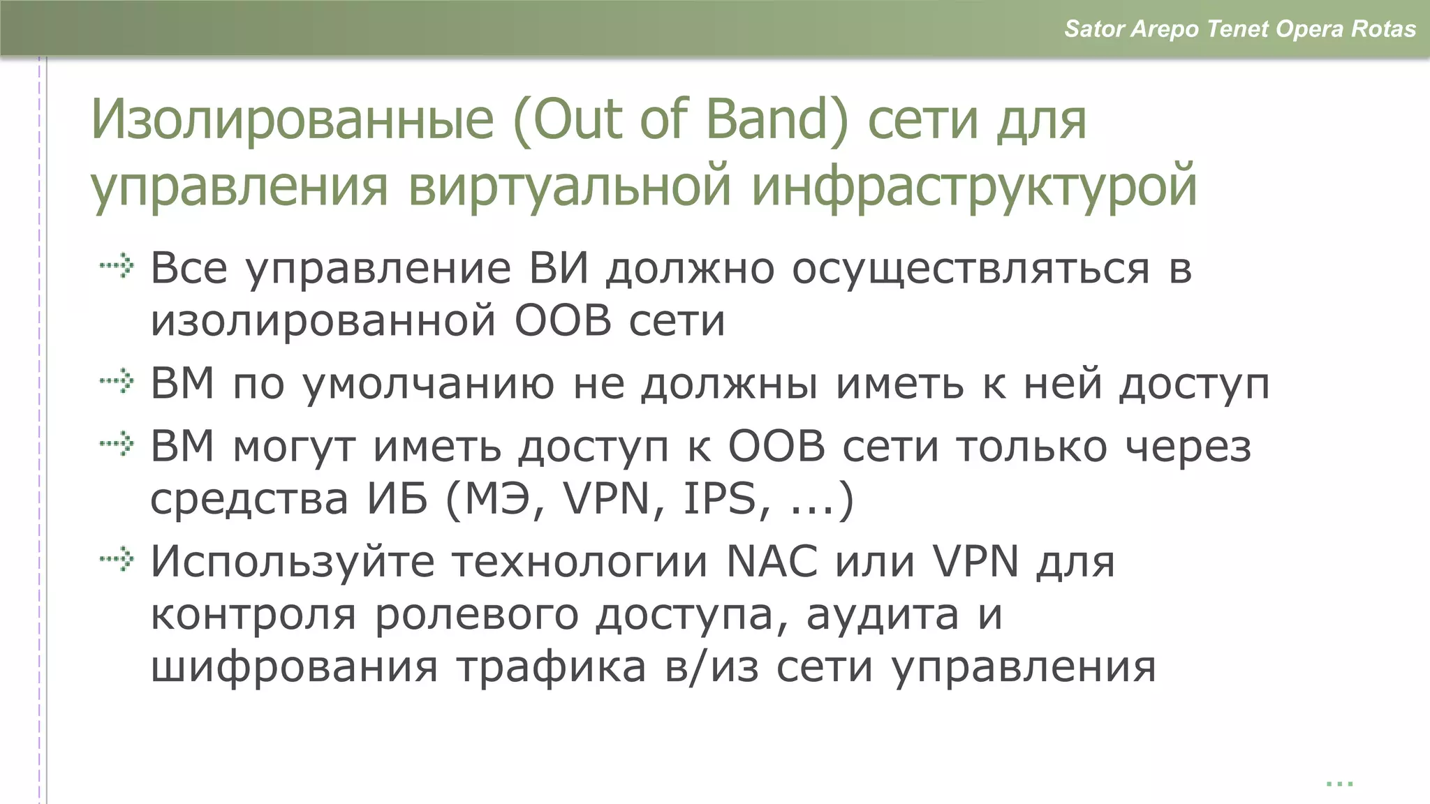 Sator Arepo Tenet Opera Rotas



Изолированные (Out of Band) сети для
управления виртуальной инфраструктурой
  Все управление ВИ должно осуществляться в
  изолированной OOB сети
  ВМ по умолчанию не должны иметь к ней доступ
  ВМ могут иметь доступ к OOB сети только через
  средства ИБ (МЭ, VPN, IPS, ...)
  Используйте технологии NAC или VPN для
  контроля ролевого доступа, аудита и
  шифрования трафика в/из сети управления

                                                           …
 