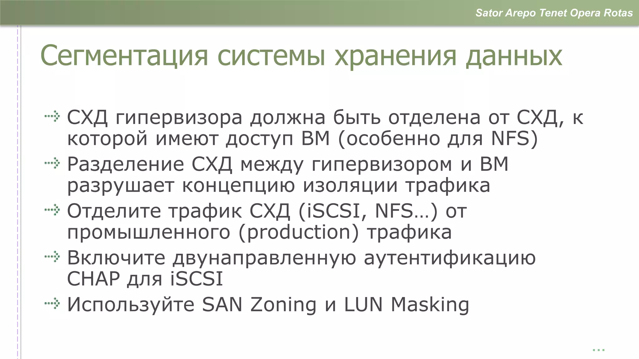 Sator Arepo Tenet Opera Rotas



Сегментация системы хранения данных

 СХД гипервизора должна быть отделена от СХД, к
 которой имеют доступ ВМ (особенно для NFS)
 Разделение СХД между гипервизором и ВМ
 разрушает концепцию изоляции трафика
 Отделите трафик СХД (iSCSI, NFS…) от
 промышленного (production) трафика
 Включите двунаправленную аутентификацию
 CHAP для iSCSI
 Используйте SAN Zoning и LUN Masking

                                                          …
 