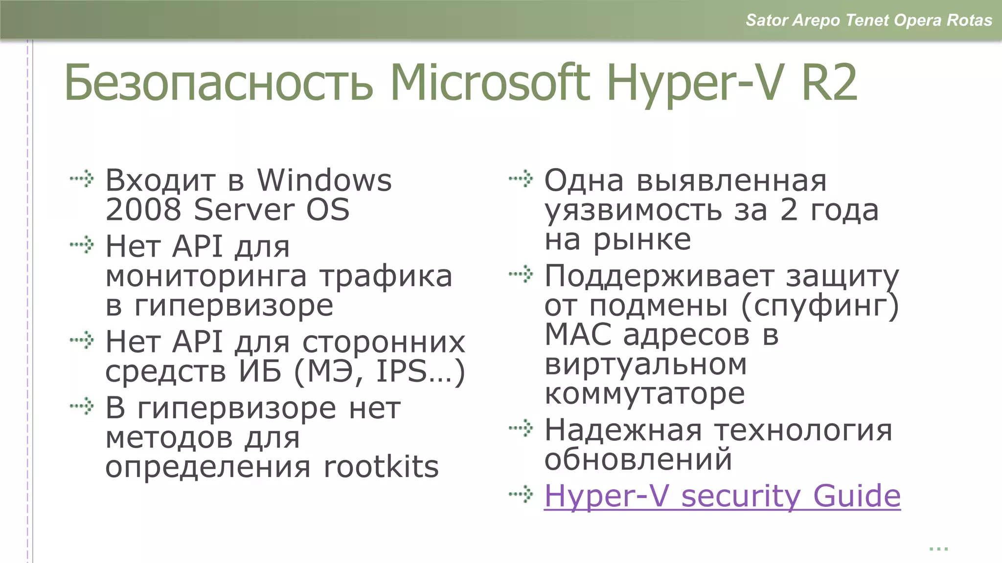 Sator Arepo Tenet Opera Rotas



Безопасность Microsoft Hyper-V R2
 Входит в Windows        Одна выявленная
 2008 Server OS          уязвимость за 2 года
 Нет API для             на рынке
 мониторинга трафика     Поддерживает защиту
 в гипервизоре           от подмены (спуфинг)
 Нет API для сторонних   MAC адресов в
 средств ИБ (МЭ, IPS…)   виртуальном
 В гипервизоре нет       коммутаторе
 методов для             Надежная технология
 определения rootkits    обновлений
                         Hyper-V security Guide
                                                          …
 