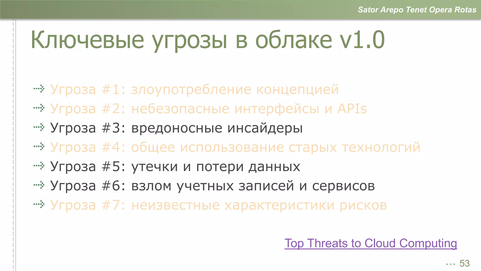 Sator Arepo Tenet Opera Rotas



Ключевые угрозы в облаке v1.0
 Угроза   #1:   злоупотребление концепцией
 Угроза   #2:   небезопасные интерфейсы и APIs
 Угроза   #3:   вредоносные инсайдеры
 Угроза   #4:   общее использование старых технологий
 Угроза   #5:   утечки и потери данных
 Угроза   #6:   взлом учетных записей и сервисов
 Угроза   #7:   неизвестные характеристики рисков

                                   Top Threats to Cloud Computing
                                                                    … 53
 