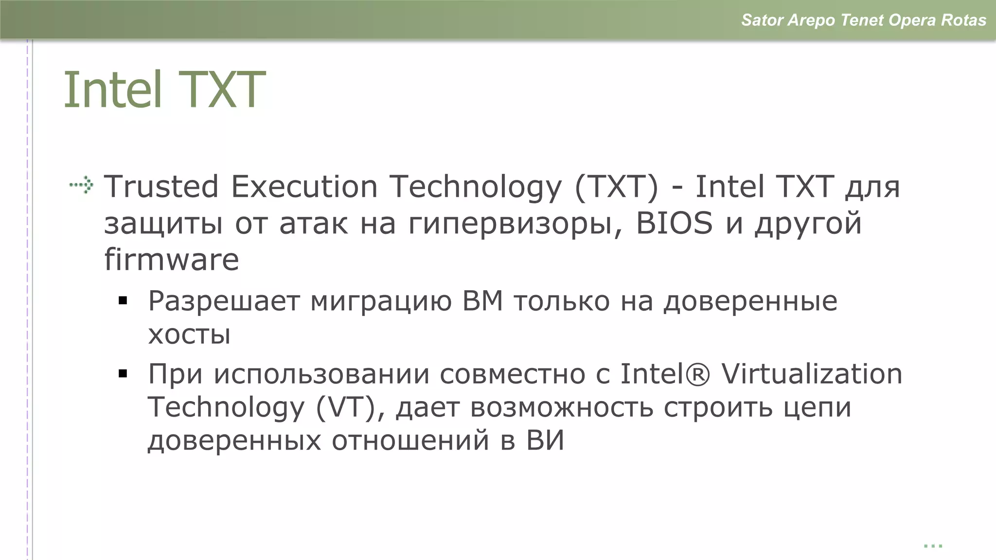Sator Arepo Tenet Opera Rotas



Intel TXT
 Trusted Execution Technology (TXT) - Intel TXT для
 защиты от атак на гипервизоры, BIOS и другой
 firmware
   Разрешает миграцию ВМ только на доверенные
    хосты
   При использовании совместно с Intel® Virtualization
    Technology (VT), дает возможность строить цепи
    доверенных отношений в ВИ


                                                                 …
 