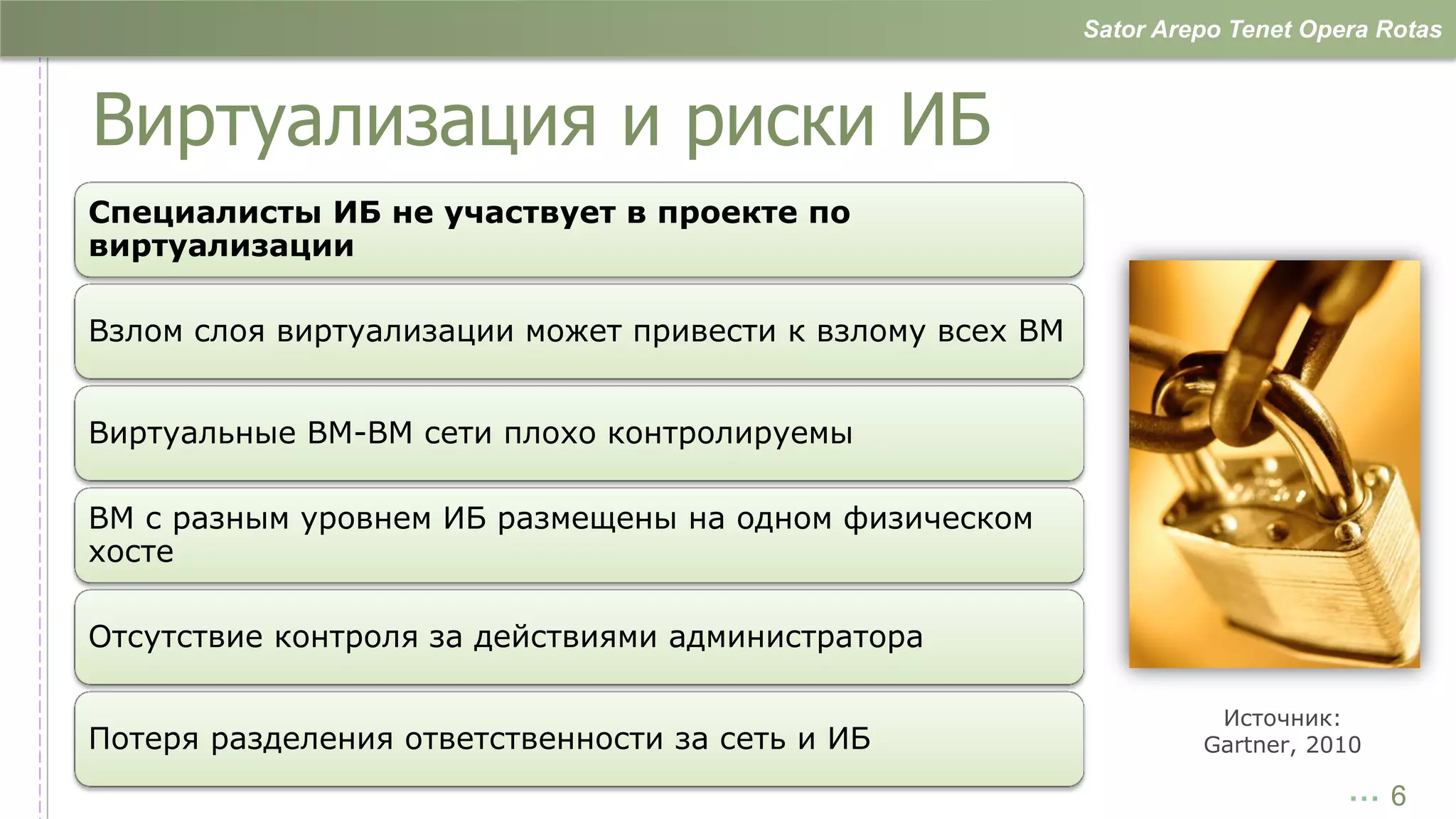 Sator Arepo Tenet Opera Rotas



Виртуализация и риски ИБ
Специалисты ИБ не участвует в проекте по
виртуализации

Взлом слоя виртуализации может привести к взлому всех ВМ


Виртуальные ВМ-ВМ сети плохо контролируемы

ВМ с разным уровнем ИБ размещены на одном физическом
хосте

Отсутствие контроля за действиями администратора

                                                                     Источник:
Потеря разделения ответственности за сеть и ИБ                      Gartner, 2010

                                                                                …6
 