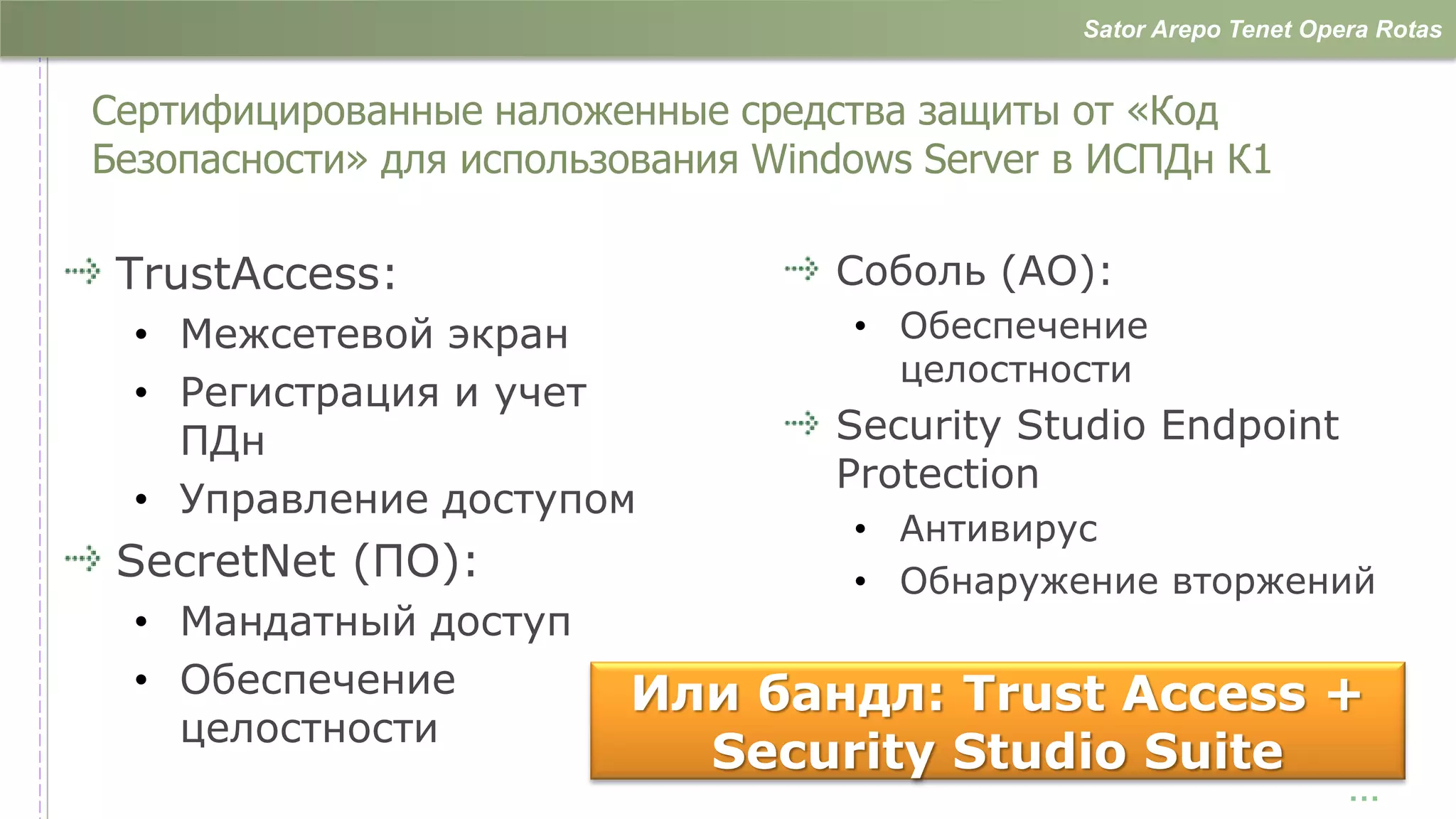 Sator Arepo Tenet Opera Rotas


Сертифицированные наложенные средства защиты от «Код
Безопасности» для использования Windows Server в ИСПДн К1

 TrustAccess:                      Соболь (АО):
  • Межсетевой экран                • Обеспечение
                                      целостности
  • Регистрация и учет
    ПДн                            Security Studio Endpoint
                                   Protection
  • Управление доступом
                                    • Антивирус
 SecretNet (ПО):                    • Обнаружение вторжений
  • Мандатный доступ
  • Обеспечение          Или бандл: Trust Access +
    целостности
                           Security Studio Suite
                                                                    …
 