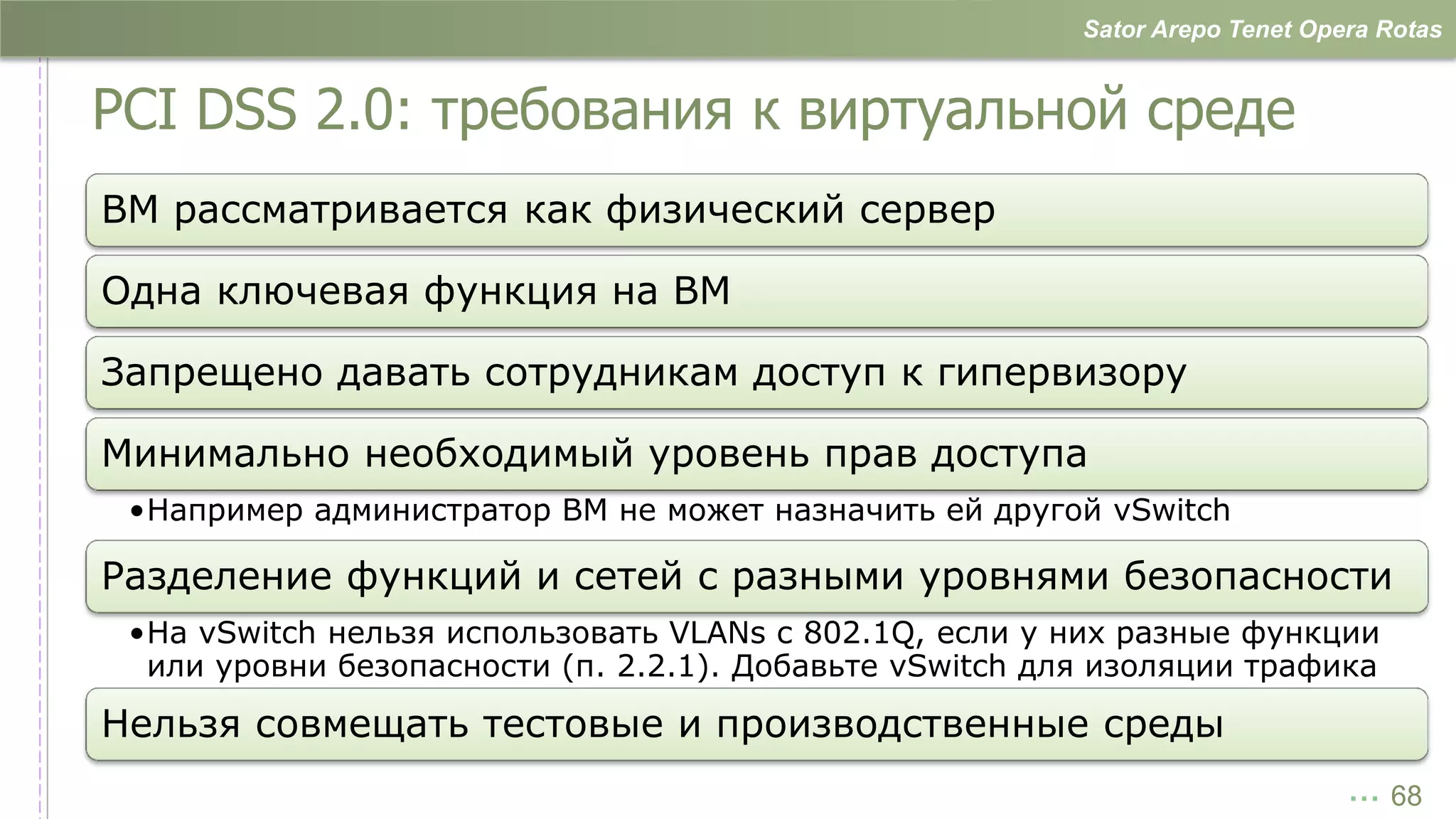 Sator Arepo Tenet Opera Rotas


PCI DSS 2.0: требования к виртуальной среде
ВМ рассматривается как физический сервер

Одна ключевая функция на ВМ

Запрещено давать сотрудникам доступ к гипервизору

Минимально необходимый уровень прав доступа
 •Например администратор ВМ не может назначить ей другой vSwitch

Разделение функций и сетей с разными уровнями безопасности
 •На vSwitch нельзя использовать VLANs с 802.1Q, если у них разные функции
  или уровни безопасности (п. 2.2.1). Добавьте vSwitch для изоляции трафика
Нельзя совмещать тестовые и производственные среды
                                                                              … 68
 