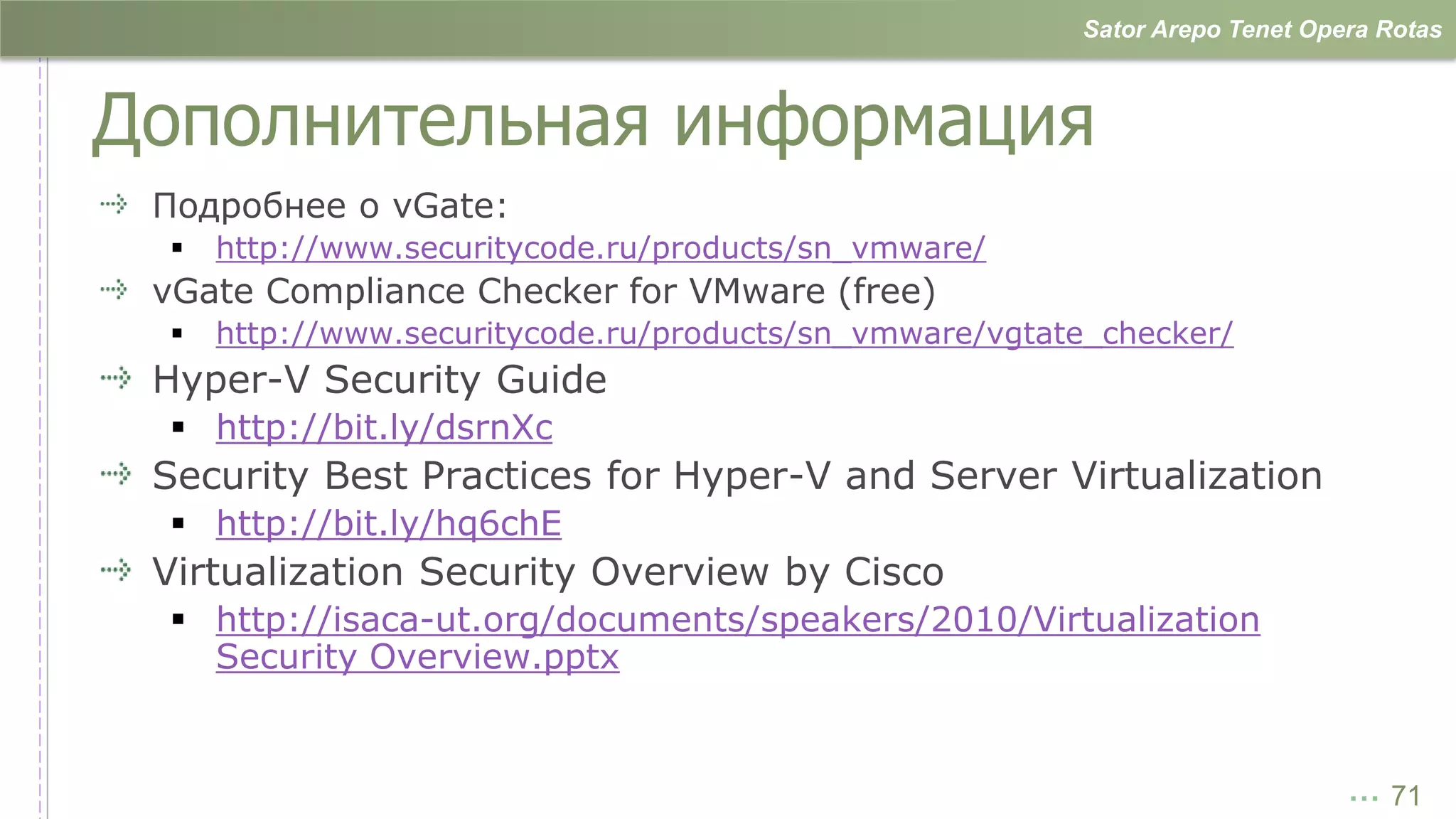 Sator Arepo Tenet Opera Rotas



Дополнительная информация
 Подробнее о vGate:
    http://www.securitycode.ru/products/sn_vmware/
 vGate Compliance Checker for VMware (free)
    http://www.securitycode.ru/products/sn_vmware/vgtate_checker/
 Hyper-V Security Guide
  http://bit.ly/dsrnXc
 Security Best Practices for Hyper-V and Server Virtualization
  http://bit.ly/hq6chE
 Virtualization Security Overview by Cisco
  http://isaca-ut.org/documents/speakers/2010/Virtualization
   Security Overview.pptx


                                                                             … 71
 