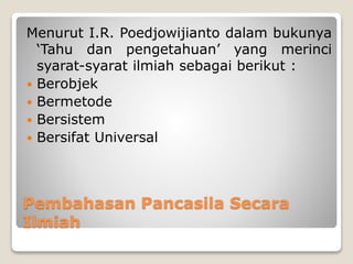 Pembahasan Pancasila Secara
Ilmiah
Menurut I.R. Poedjowijianto dalam bukunya
‘Tahu dan pengetahuan’ yang merinci
syarat-syarat ilmiah sebagai berikut :
 Berobjek
 Bermetode
 Bersistem
 Bersifat Universal
 