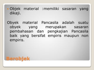Berobjek
 Objek material :memiliki sasaran yang
dikaji.
Obyek material Pancasila adalah suatu
obyek yang merupakan sasaran
pembahasan dan pengkajian Pancasila
baik yang bersifat empiris maupun non
empiris.
 